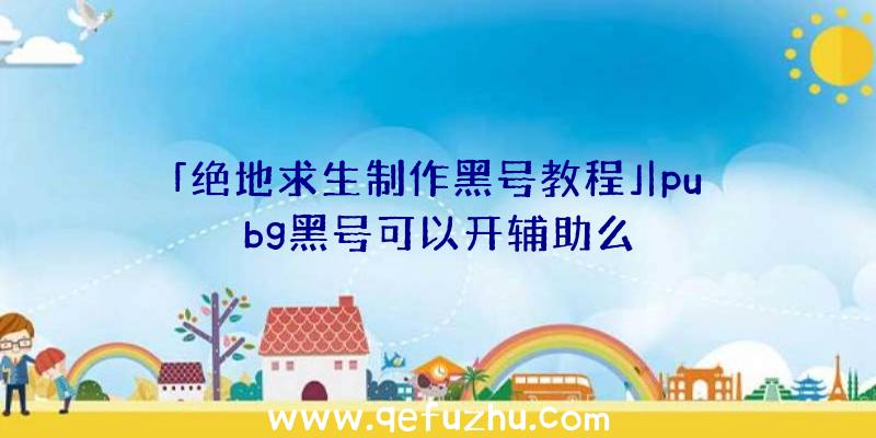 「绝地求生制作黑号教程」|pubg黑号可以开辅助么